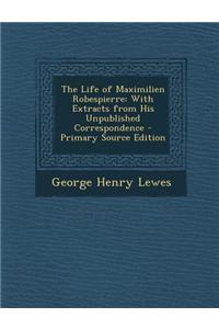 The Life of Maximilien Robespierre: With Extracts from His Unpublished Correspondence - Primary Source Edition