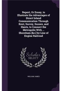 Report, Or Essay, to Illustrate the Advantages of Direct Inland Communication Through Kent, Surrey, Sussex, and Hants, to Connect the Metropolis With ... Shoreham [&c.] by Line of Engine Railroad