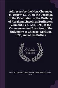 Addresses by the Hon. Chauncey M. Depew, LL. D., on the Occasion of the Celebration of the Birthday of Abraham Lincoln at Burlington, Vermont, Feb. 12th, 1895, at the Commencement Exercises of the University of Chicago, April 1st, 1895, and at His