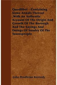 Quodlibet - Containing Some Annals Thereof, With An Authentic Account Of The Origin And Growth Of The Borough And The Sayings And Doings Of Sundry Of The Townspeople