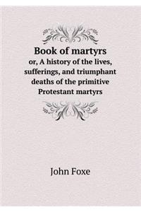 Book of Martyrs Or, a History of the Lives, Sufferings, and Triumphant Deaths of the Primitive Protestant Martyrs