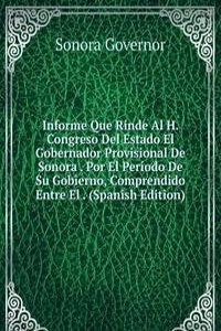 Informe Que Rinde Al H. Congreso Del Estado El Gobernador Provisional De Sonora . Por El Periodo De Su Gobierno, Comprendido Entre El . (Spanish Edition)