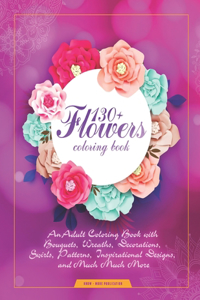 130+ Flowers Coloring Book: An Adult Coloring Book with Bouquets, Wreaths, Decorations, Swirls, Patterns, Inspirational Designs, and Much Much More!