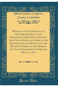 Report of the Committee on Military Affairs, on the Differences That Exist, Between the United States and Some of the Individual States, Respecting the Relative Powers of the General and State Governments Over the Militia, 1815 (Classic Reprint)