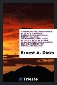 Handbook of Examinations in Music Containing 600 Questions, with Answers, in Theory, Harmony, Counterpoint, Form, Fugue, Acoustics, Musical History, Organ Construction, and Choir Training, Together with Miscellaneous Papers