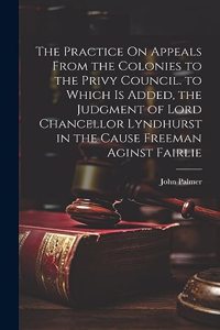 The Practice On Appeals From the Colonies to the Privy Council. to Which Is Added, the Judgment of Lord Chancellor Lyndhurst in the Cause Freeman Aginst Fairlie