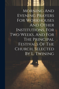 Morning And Evening Prayers For Workhouses And Other Institutions, For Two Weeks, And For The Principal Festivals Of The Church, Selected By L. Twining