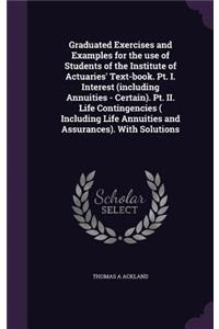 Graduated Exercises and Examples for the use of Students of the Institute of Actuaries' Text-book. Pt. I. Interest (including Annuities - Certain). Pt. II. Life Contingencies ( Including Life Annuities and Assurances). With Solutions