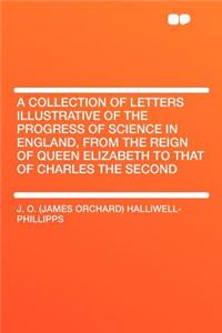 A Collection of Letters Illustrative of the Progress of Science in England, from the Reign of Queen Elizabeth to That of Charles the Second