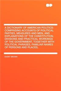 A Dictionary of American Politics: Comprising Accounts of Political Parties, Measures and Men, and Explanations of the Constitution, Divisions and Practical Workings of the Government, Together with Political Phrases, Familiar Names of Persons and