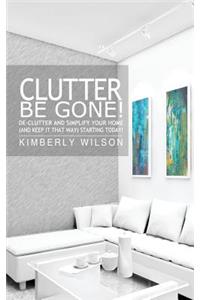 Clutter Be Gone! De-clutter and Simplify Your Home (And Keep It That Way) Starting Today!