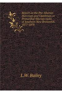 Report on the Pre-Silurian Huronian and Cambrian, or Primordial Silurian rocks of Southern New Brunswick, 1877-1878