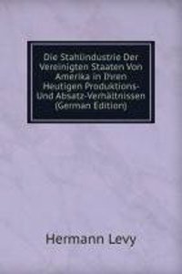 Die Stahlindustrie Der Vereinigten Staaten Von Amerika in Ihren Heutigen Produktions- Und Absatz-Verhaltnissen (German Edition)