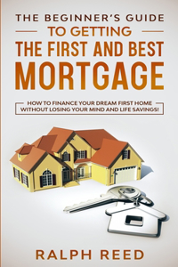 Beginner's Guide To Getting The First And Best Mortgage: How to Finance your Dream First Home Without Losing your Mind and Life Savings!