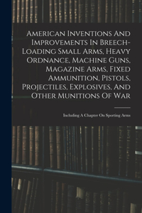 American Inventions And Improvements In Breech-loading Small Arms, Heavy Ordnance, Machine Guns, Magazine Arms, Fixed Ammunition, Pistols, Projectiles, Explosives, And Other Munitions Of War