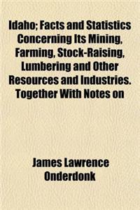 Idaho; Facts and Statistics Concerning Its Mining, Farming, Stock-Raising, Lumbering and Other Resources and Industries. Together with Notes on