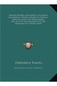Treaties Between Her Majesty The Queen And Foreign Powers; Orders In Council, Proclamations And Regulations; And Acts Of The Parliament Of The Dominion Of Canada (1875)