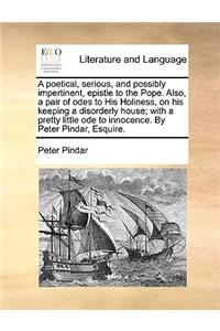 A Poetical, Serious, and Possibly Impertinent, Epistle to the Pope. Also, a Pair of Odes to His Holiness, on His Keeping a Disorderly House; With a Pretty Little Ode to Innocence. by Peter Pindar, Esquire.