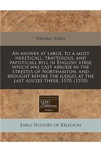 An Answer at Large, to a Most Hereticall, Trayterous, and Papisticall Byll in English Verse Which Was Cast Abrode in the Streetes of Northamton, and Brought Before the Judges at the Last Assizes There, 1570. (1570)