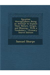 Egyptian Hieroglyphics: Being an Attempt to Explain Their Nature, Origin, and Meaning: With a Vocabulary: Being an Attempt to Explain Their Nature, Origin, and Meaning: With a Vocabulary