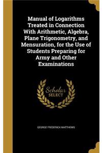 Manual of Logarithms Treated in Connection With Arithmetic, Algebra, Plane Trigonometry, and Mensuration, for the Use of Students Preparing for Army and Other Examinations