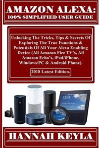 Amazon Alexa: Simplified User Guide: Unlocking the Tricks, Tips & Secrets of Exploring the True Functions & Potentials of All Your Alexa Enabling Device (All Amazon Fire Tv's, All Amazon Echo's, Ipad/Iphone, Windows/PC & Android Phone). 2018 Latest