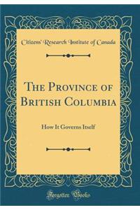 The Province of British Columbia: How It Governs Itself (Classic Reprint)