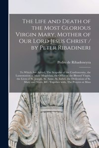 The Life and Death of the Most Glorious Virgin Mary, Mother of Our Lord Jesus Christ / by Peter Ribadineri [microform]