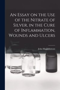 Essay on the Use of the Nitrate of Silver, in the Cure of Inflammation, Wounds and Ulcers