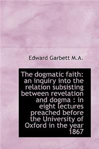 The Dogmatic Faith: An Inquiry Into the Relation Subsisting Between Revelation and Dogma: In Eight