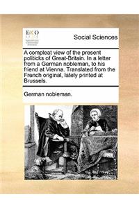 A Compleat View of the Present Politicks of Great-Britain. in a Letter from a German Nobleman, to His Friend at Vienna. Translated from the French Original, Lately Printed at Brussels.