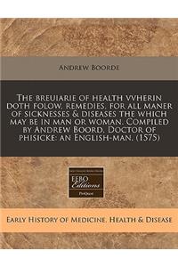 The Breuiarie of Health Vvherin Doth Folow, Remedies, for All Maner of Sicknesses & Diseases the Which May Be in Man or Woman. Compiled by Andrew Boord, Doctor of Phisicke