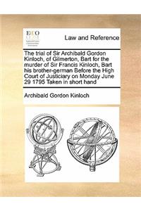The Trial of Sir Archibald Gordon Kinloch, of Gilmerton, Bart for the Murder of Sir Francis Kinloch, Bart His Brother-German Before the High Court of Justiciary on Monday June 29 1795 Taken in Short Hand