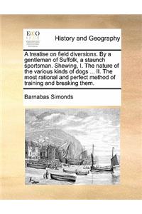 Treatise on Field Diversions. by a Gentleman of Suffolk, a Staunch Sportsman. Shewing, I. the Nature of the Various Kinds of Dogs ... II. the Most Rational and Perfect Method of Training and Breaking Them.