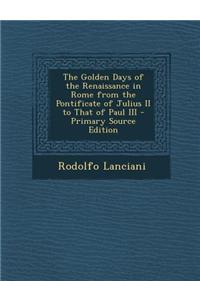 The Golden Days of the Renaissance in Rome from the Pontificate of Julius II to That of Paul III