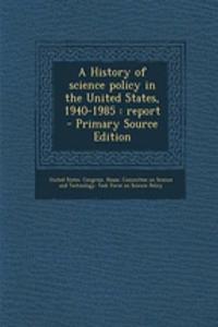 A History of Science Policy in the United States, 1940-1985: Report - Primary Source Edition