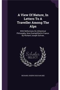 A View Of Nature, In Letters To A Traveller Among The Alps: With Reflections On Atheistical Philosophy, Now Exemplified In France. By Richard Joseph Sulivan,