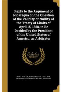 Reply to the Argument of Nicaragua on the Question of the Validity or Nullity of the Treaty of Limits of April 15, 1858, to Be Decided by the President of the United States of America, as Arbitrator