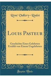 Louis Pasteur: Geschichte Eines Gelehrten Erzählt von Einem Ungelehrten (Classic Reprint)