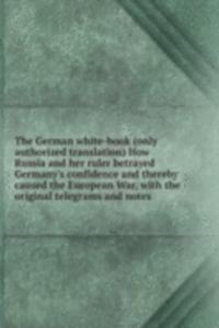 German white-book (only authorized translation) How Russia and her ruler betrayed Germany's confidence and thereby caused the European War, with the original telegrams and notes