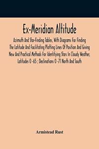 Ex-Meridian Altitude, Azimuth And Star-Finding Tables, With Diagrams For Finding The Latitude And Facilitating Plotting Lines Of Position And Giving New And Practical Methods For Identifying Stars In Cloudy Weather, Latitudes 0 -65; Declinations 0