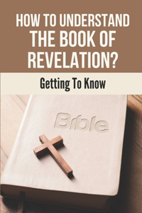 How To Understand The Book Of Revelation?: Getting To Know: The Entire Book Of Revelation