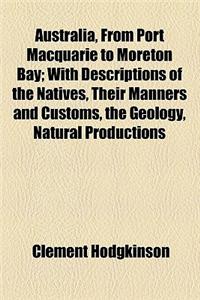 Australia, from Port Macquarie to Moreton Bay; With Descriptions of the Natives, Their Manners and Customs, the Geology, Natural Productions, Fertilit