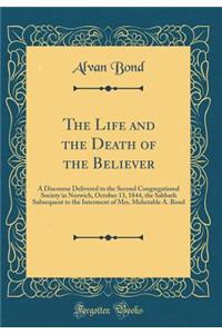 The Life and the Death of the Believer: A Discourse Delivered to the Second Congregational Society in Norwich, October 13, 1844, the Sabbath Subsequent to the Interment of Mrs. Mehetable A. Bond (Classic Reprint)