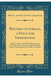 Western Australia, a Field for Immigration: Being a Glance at the Main Resources of the Great State of Western Australia, with Some of the Inducements It Offers to Settlers (Classic Reprint)