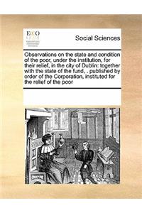 Observations on the State and Condition of the Poor, Under the Institution, for Their Relief, in the City of Dublin