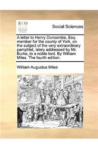 A Letter to Henry Duncombe, Esq. Member for the County of York, on the Subject of the Very Extraordinary Pamphlet, Lately Addressed by Mr. Burke, to