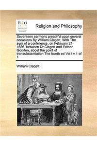 Seventeen sermons preach'd upon several occasions By William Clagett, With The sum of a conference, on February 21, 1686, between Dr Clagett and Father Gooden, about the point of transubstantiation The fourth ed Vol I v 1 of 1