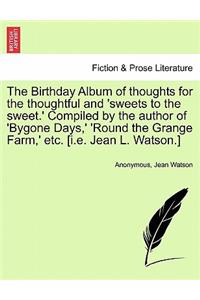 Birthday Album of Thoughts for the Thoughtful and 'Sweets to the Sweet.' Compiled by the Author of 'Bygone Days, ' 'Round the Grange Farm, ' Etc. [I.E. Jean L. Watson.]