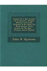 Project of a New System of Arithmetic, Weight, Measure and Coins, Proposed to Be Called the Tonal System, with Sixteen to the Base... - Primary Source Edition